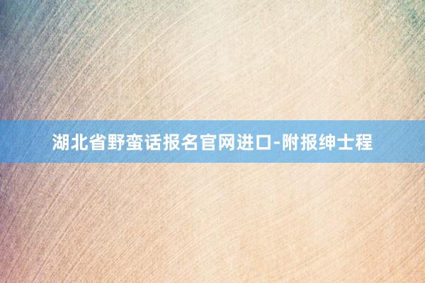 湖北省野蛮话报名官网进口-附报绅士程